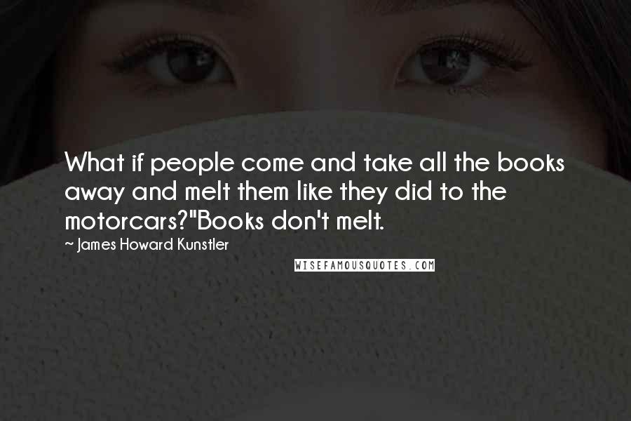 James Howard Kunstler Quotes: What if people come and take all the books away and melt them like they did to the motorcars?''Books don't melt.