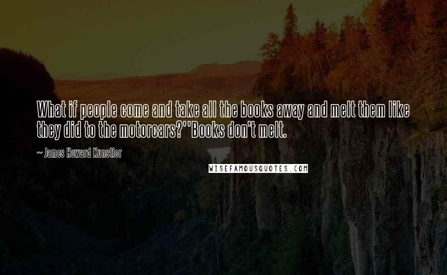 James Howard Kunstler Quotes: What if people come and take all the books away and melt them like they did to the motorcars?''Books don't melt.