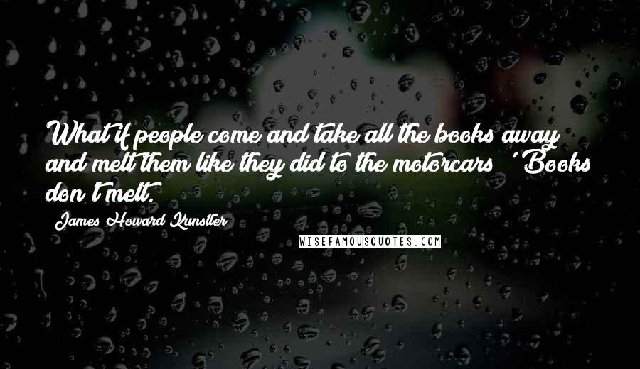 James Howard Kunstler Quotes: What if people come and take all the books away and melt them like they did to the motorcars?''Books don't melt.