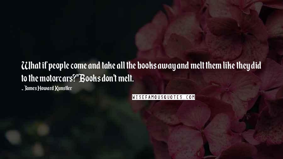 James Howard Kunstler Quotes: What if people come and take all the books away and melt them like they did to the motorcars?''Books don't melt.