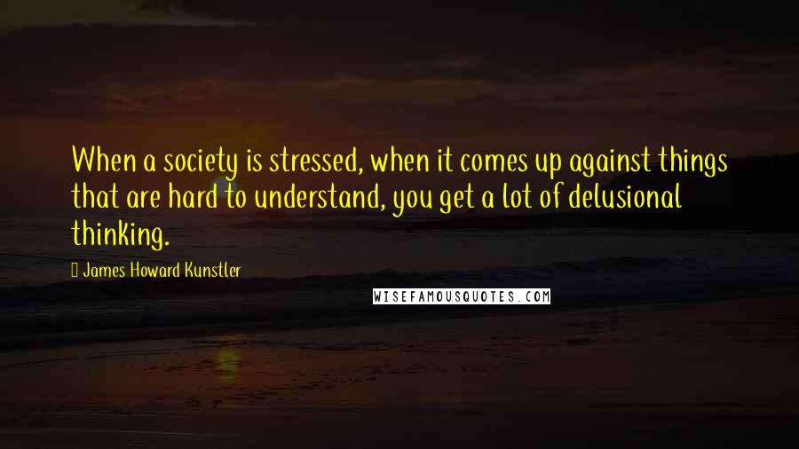 James Howard Kunstler Quotes: When a society is stressed, when it comes up against things that are hard to understand, you get a lot of delusional thinking.