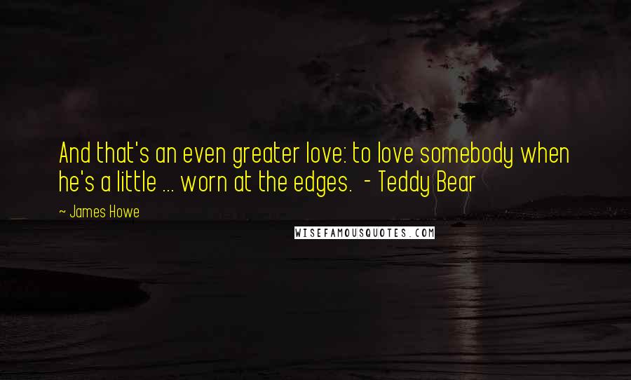 James Howe Quotes: And that's an even greater love: to love somebody when he's a little ... worn at the edges.  - Teddy Bear