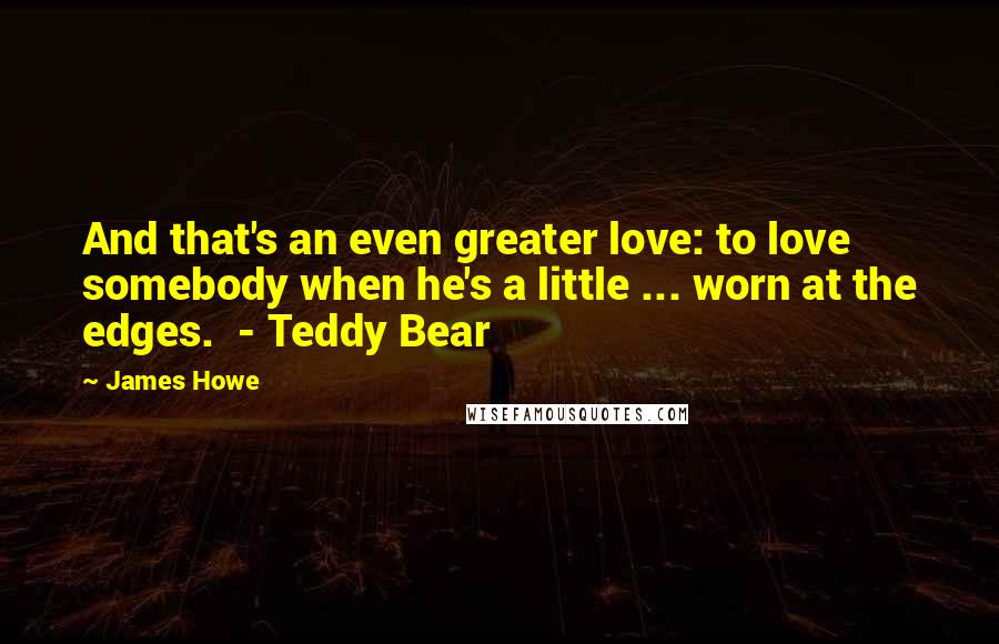 James Howe Quotes: And that's an even greater love: to love somebody when he's a little ... worn at the edges.  - Teddy Bear