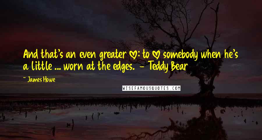 James Howe Quotes: And that's an even greater love: to love somebody when he's a little ... worn at the edges.  - Teddy Bear