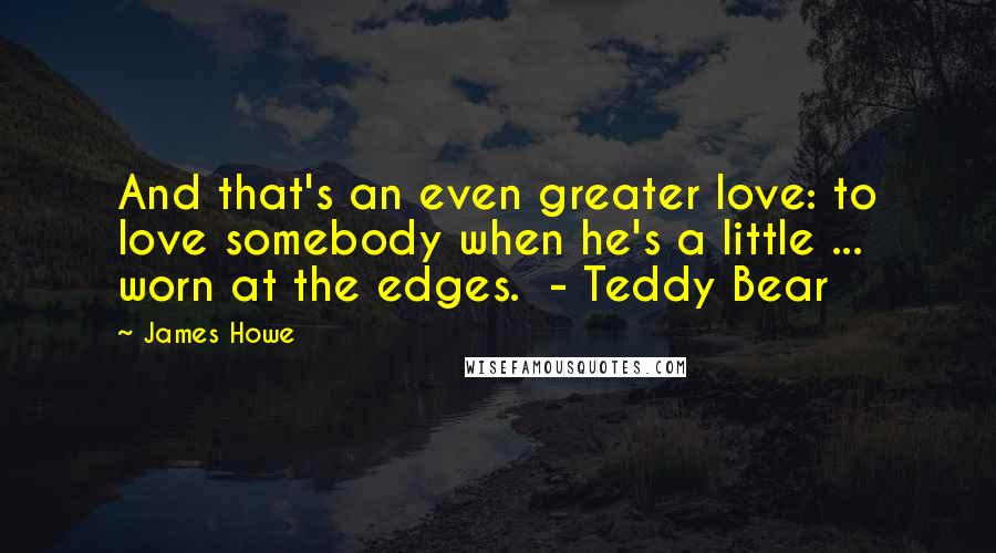 James Howe Quotes: And that's an even greater love: to love somebody when he's a little ... worn at the edges.  - Teddy Bear