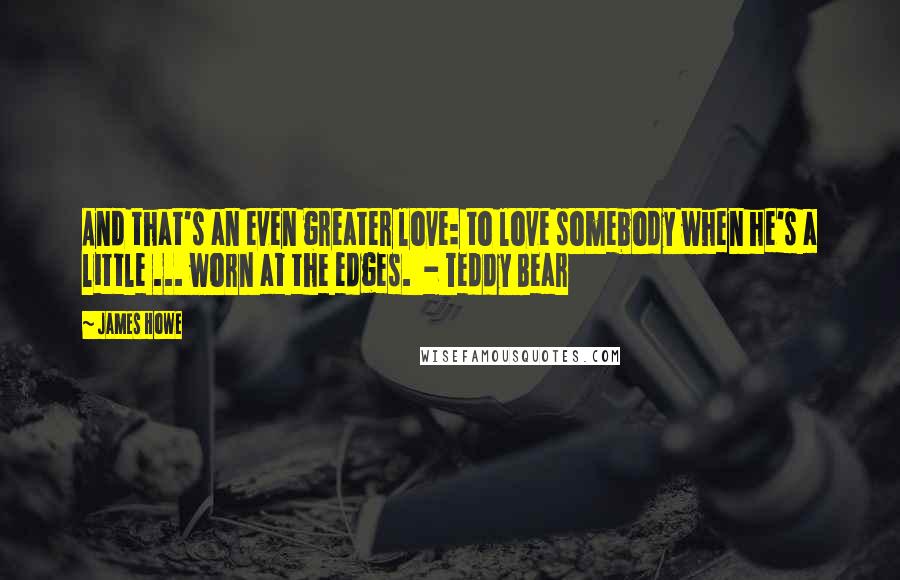 James Howe Quotes: And that's an even greater love: to love somebody when he's a little ... worn at the edges.  - Teddy Bear
