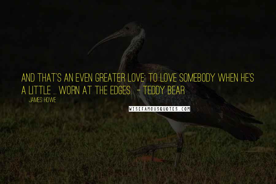 James Howe Quotes: And that's an even greater love: to love somebody when he's a little ... worn at the edges.  - Teddy Bear