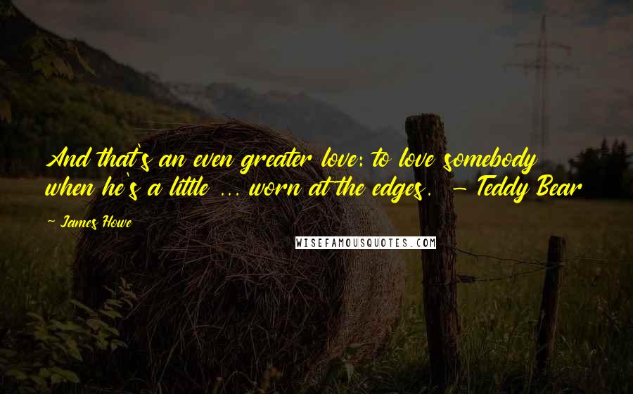 James Howe Quotes: And that's an even greater love: to love somebody when he's a little ... worn at the edges.  - Teddy Bear