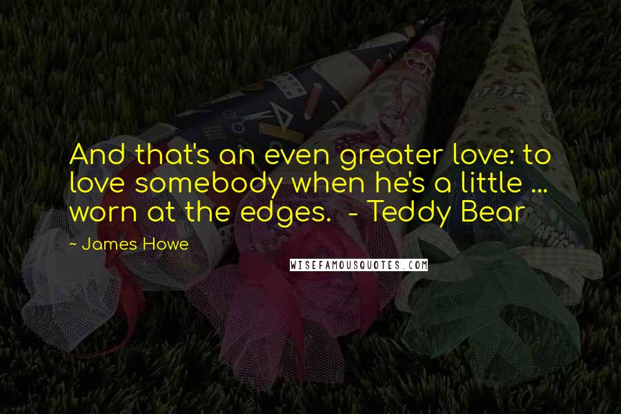 James Howe Quotes: And that's an even greater love: to love somebody when he's a little ... worn at the edges.  - Teddy Bear