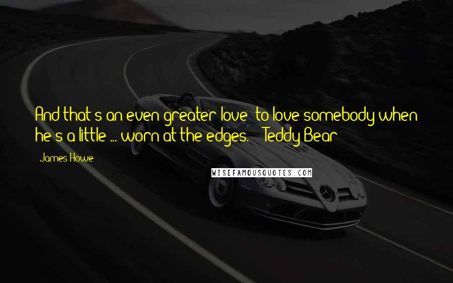 James Howe Quotes: And that's an even greater love: to love somebody when he's a little ... worn at the edges.  - Teddy Bear