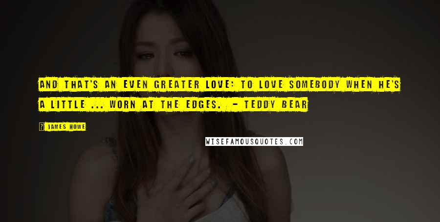 James Howe Quotes: And that's an even greater love: to love somebody when he's a little ... worn at the edges.  - Teddy Bear