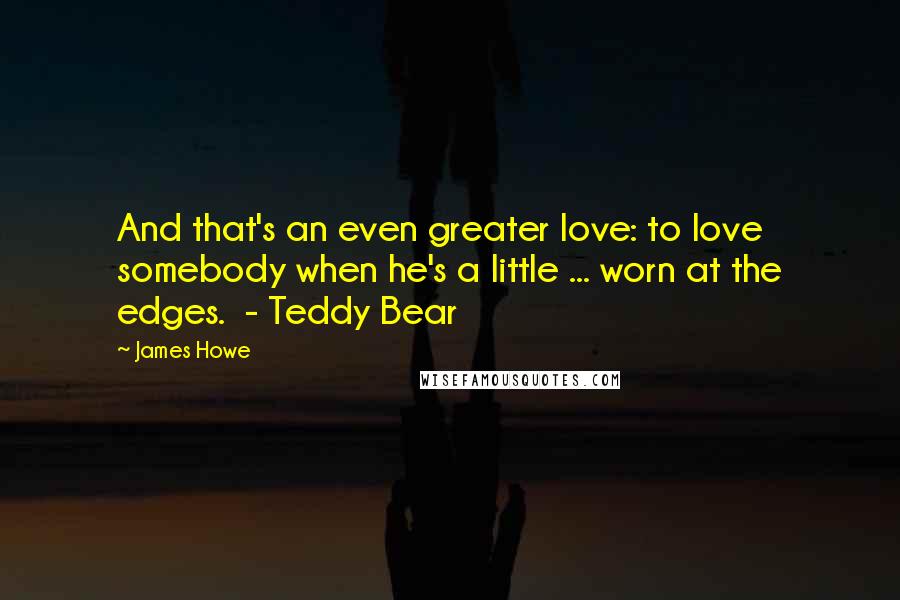 James Howe Quotes: And that's an even greater love: to love somebody when he's a little ... worn at the edges.  - Teddy Bear