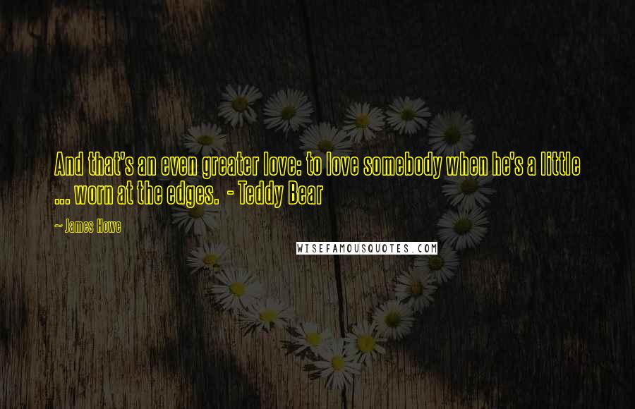 James Howe Quotes: And that's an even greater love: to love somebody when he's a little ... worn at the edges.  - Teddy Bear