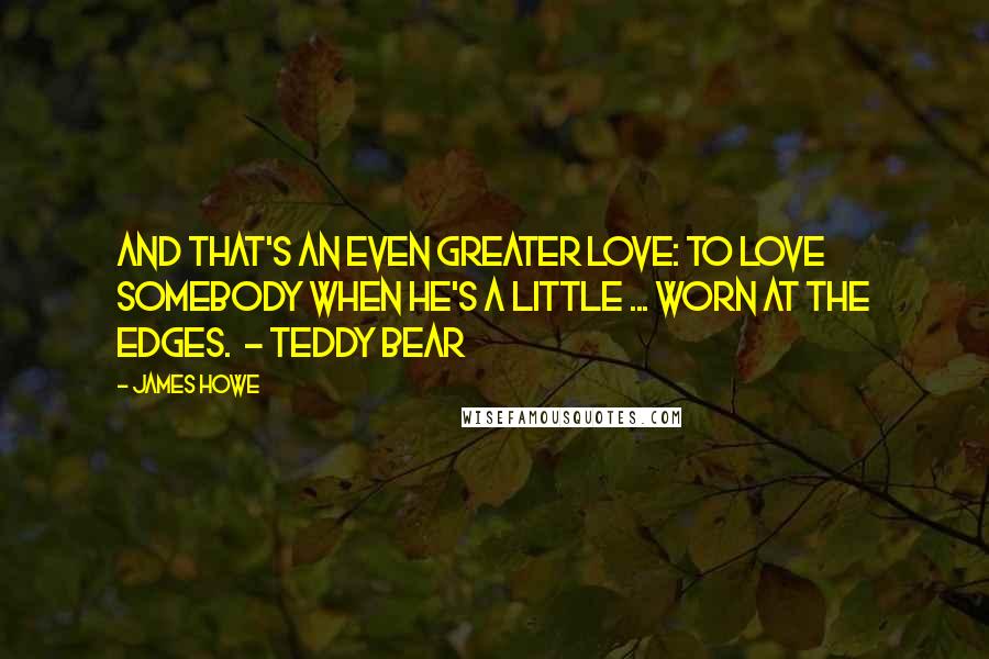 James Howe Quotes: And that's an even greater love: to love somebody when he's a little ... worn at the edges.  - Teddy Bear