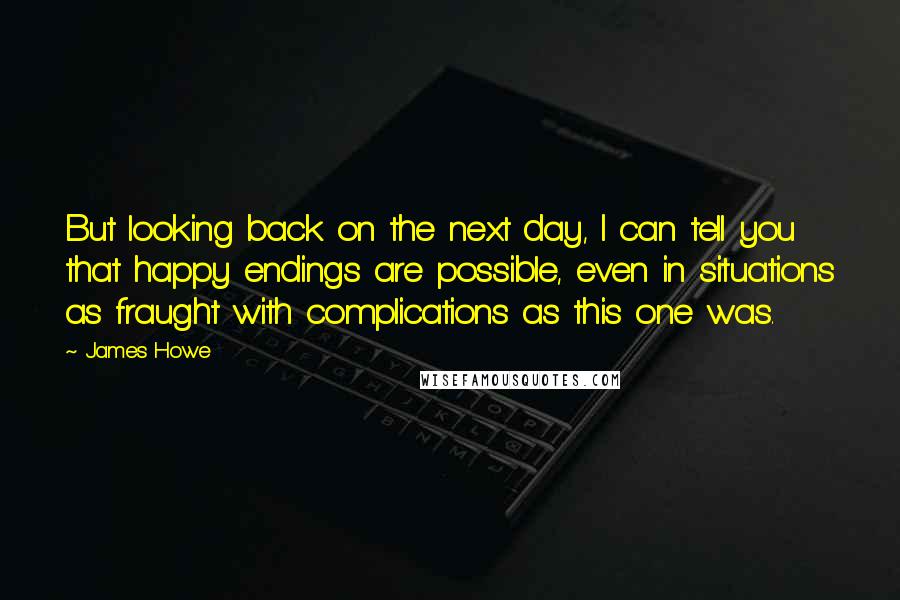 James Howe Quotes: But looking back on the next day, I can tell you that happy endings are possible, even in situations as fraught with complications as this one was.