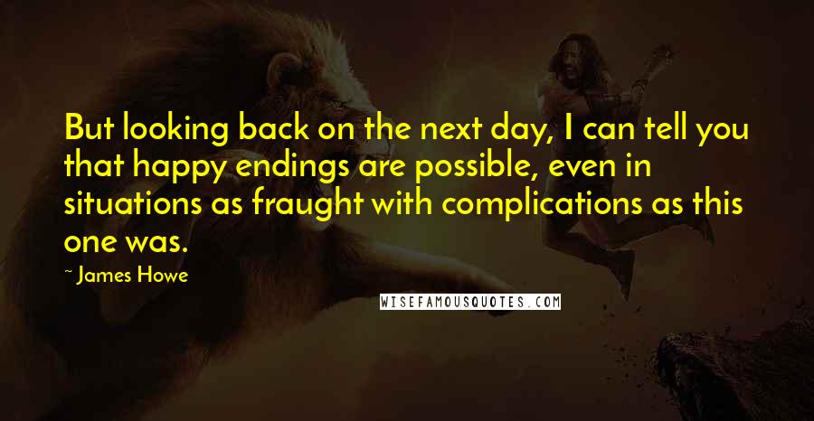 James Howe Quotes: But looking back on the next day, I can tell you that happy endings are possible, even in situations as fraught with complications as this one was.