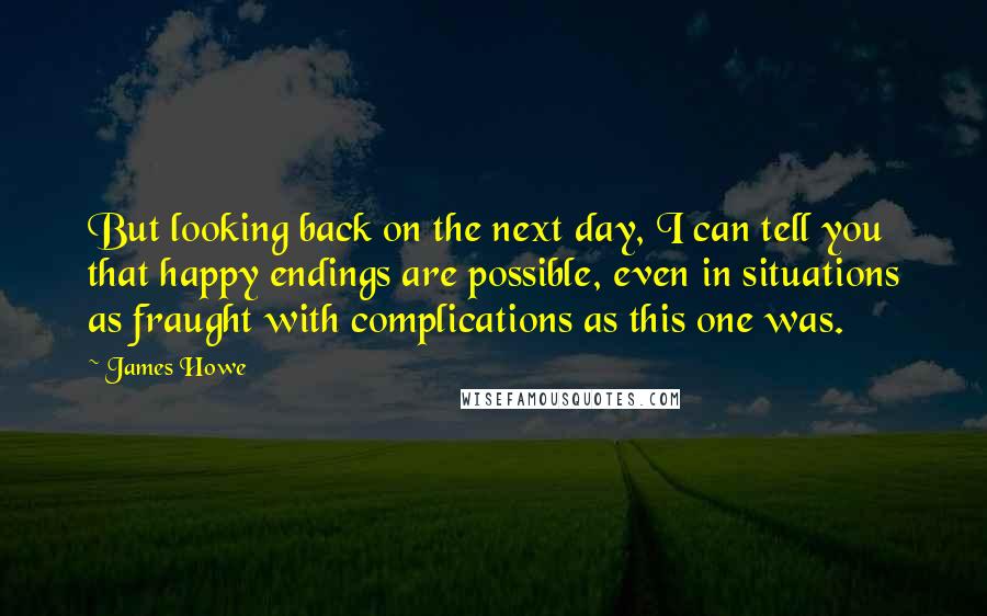 James Howe Quotes: But looking back on the next day, I can tell you that happy endings are possible, even in situations as fraught with complications as this one was.