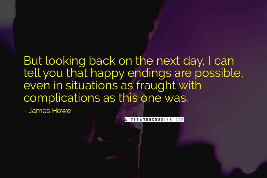 James Howe Quotes: But looking back on the next day, I can tell you that happy endings are possible, even in situations as fraught with complications as this one was.