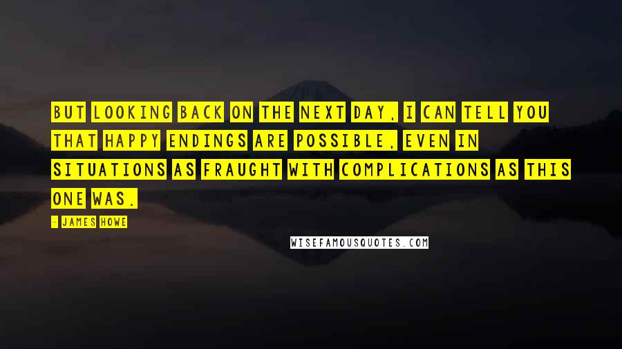 James Howe Quotes: But looking back on the next day, I can tell you that happy endings are possible, even in situations as fraught with complications as this one was.