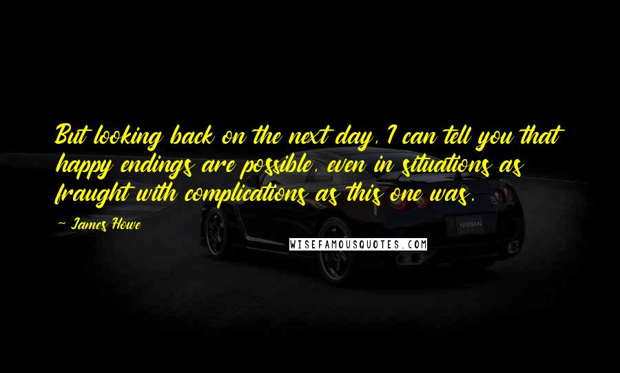 James Howe Quotes: But looking back on the next day, I can tell you that happy endings are possible, even in situations as fraught with complications as this one was.