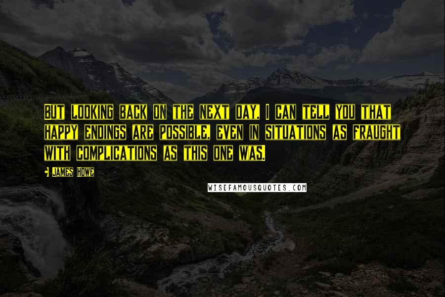 James Howe Quotes: But looking back on the next day, I can tell you that happy endings are possible, even in situations as fraught with complications as this one was.