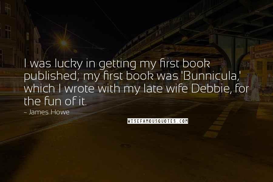 James Howe Quotes: I was lucky in getting my first book published; my first book was 'Bunnicula,' which I wrote with my late wife Debbie, for the fun of it.