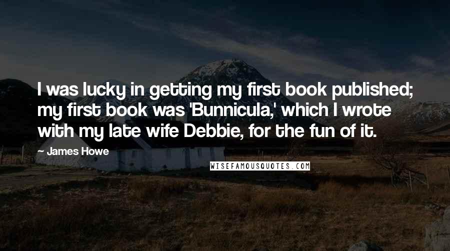 James Howe Quotes: I was lucky in getting my first book published; my first book was 'Bunnicula,' which I wrote with my late wife Debbie, for the fun of it.