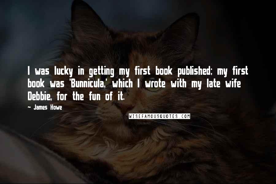 James Howe Quotes: I was lucky in getting my first book published; my first book was 'Bunnicula,' which I wrote with my late wife Debbie, for the fun of it.