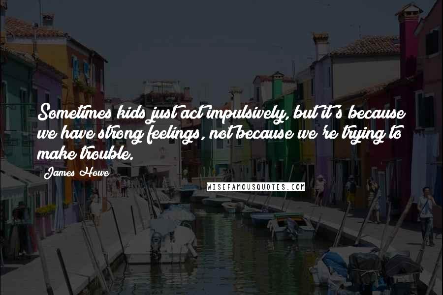 James Howe Quotes: Sometimes kids just act impulsively, but it's because we have strong feelings, not because we're trying to make trouble.