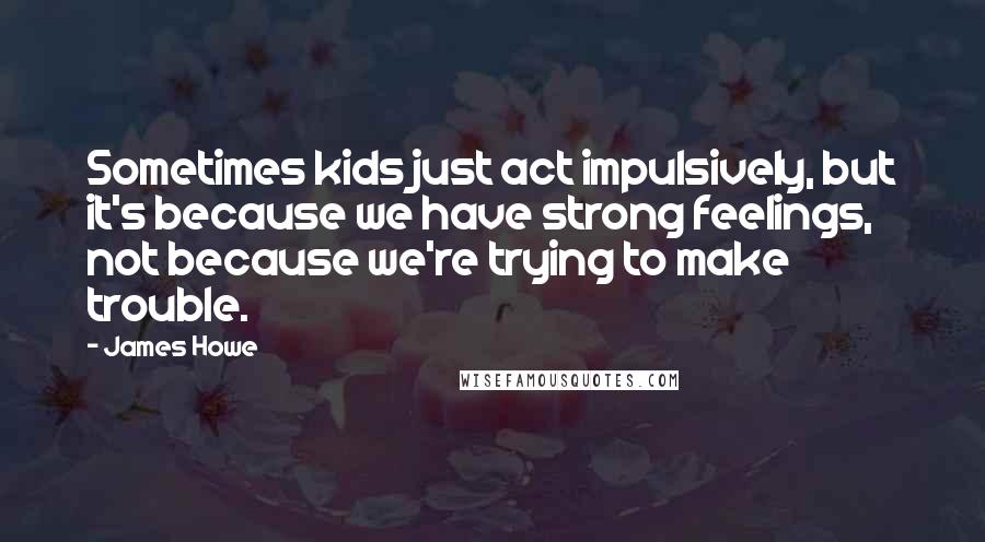 James Howe Quotes: Sometimes kids just act impulsively, but it's because we have strong feelings, not because we're trying to make trouble.