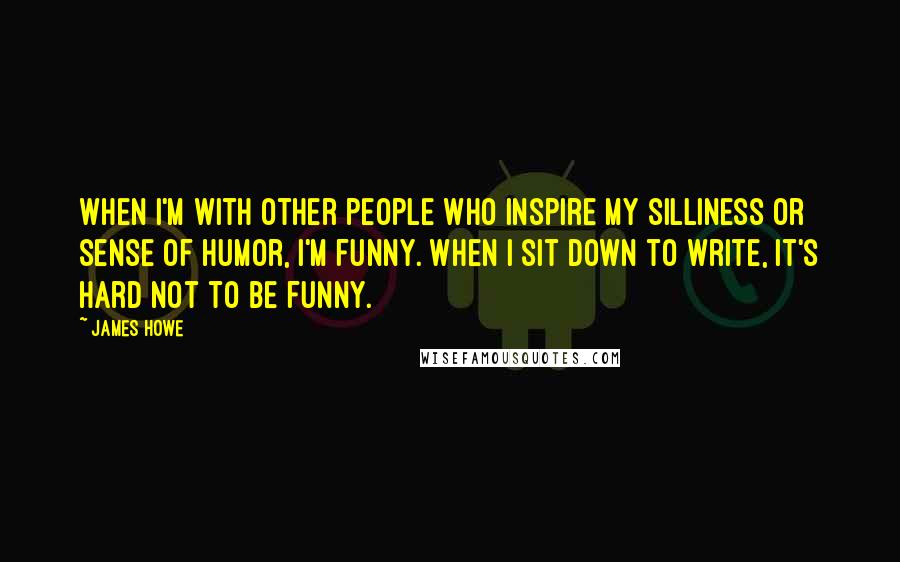 James Howe Quotes: When I'm with other people who inspire my silliness or sense of humor, I'm funny. When I sit down to write, it's hard not to be funny.