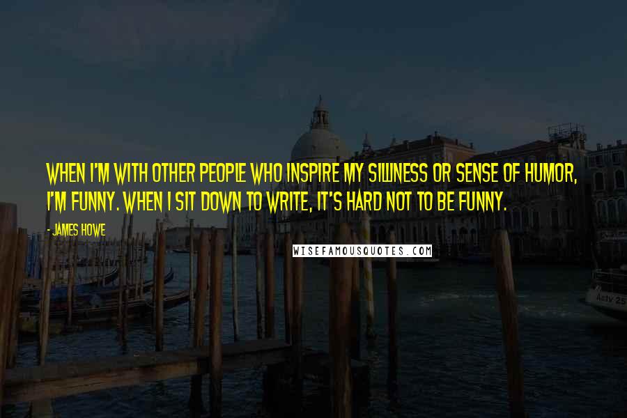 James Howe Quotes: When I'm with other people who inspire my silliness or sense of humor, I'm funny. When I sit down to write, it's hard not to be funny.