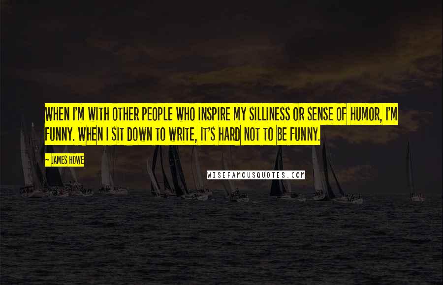 James Howe Quotes: When I'm with other people who inspire my silliness or sense of humor, I'm funny. When I sit down to write, it's hard not to be funny.