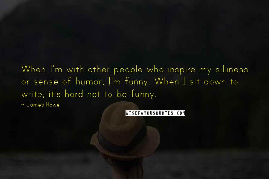 James Howe Quotes: When I'm with other people who inspire my silliness or sense of humor, I'm funny. When I sit down to write, it's hard not to be funny.