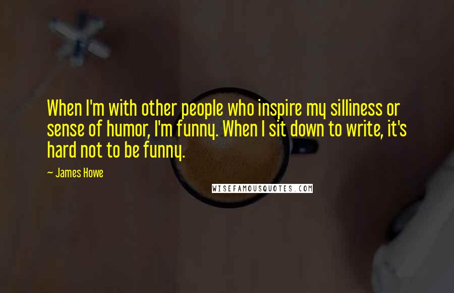 James Howe Quotes: When I'm with other people who inspire my silliness or sense of humor, I'm funny. When I sit down to write, it's hard not to be funny.