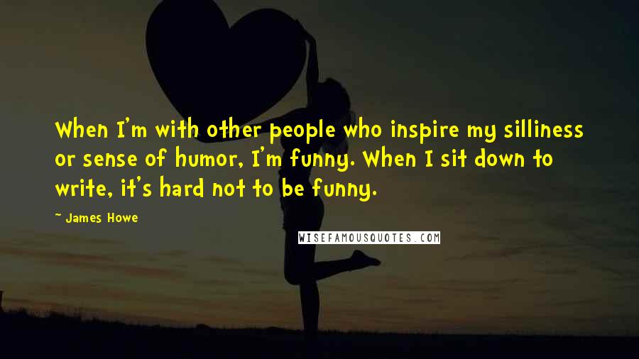 James Howe Quotes: When I'm with other people who inspire my silliness or sense of humor, I'm funny. When I sit down to write, it's hard not to be funny.