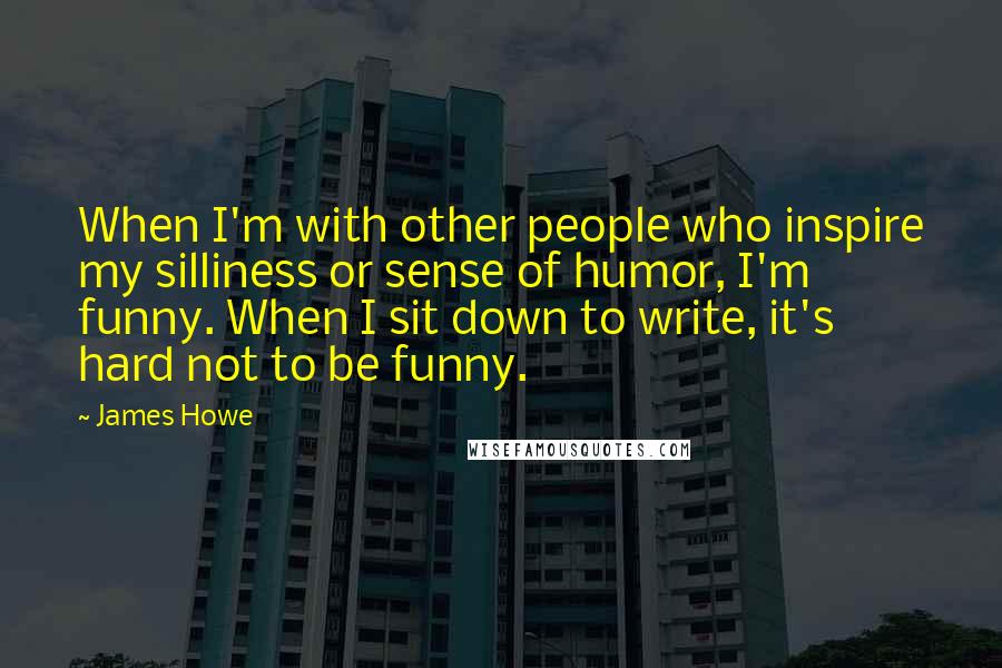 James Howe Quotes: When I'm with other people who inspire my silliness or sense of humor, I'm funny. When I sit down to write, it's hard not to be funny.