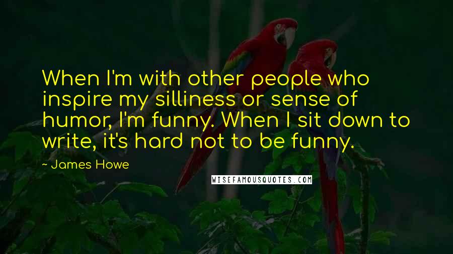 James Howe Quotes: When I'm with other people who inspire my silliness or sense of humor, I'm funny. When I sit down to write, it's hard not to be funny.