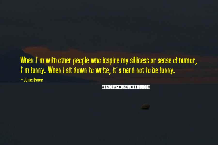 James Howe Quotes: When I'm with other people who inspire my silliness or sense of humor, I'm funny. When I sit down to write, it's hard not to be funny.