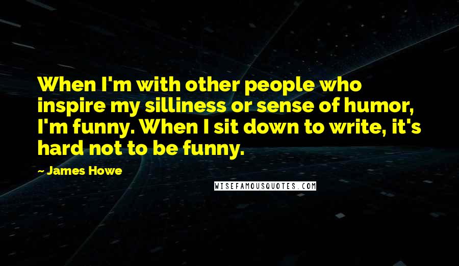 James Howe Quotes: When I'm with other people who inspire my silliness or sense of humor, I'm funny. When I sit down to write, it's hard not to be funny.