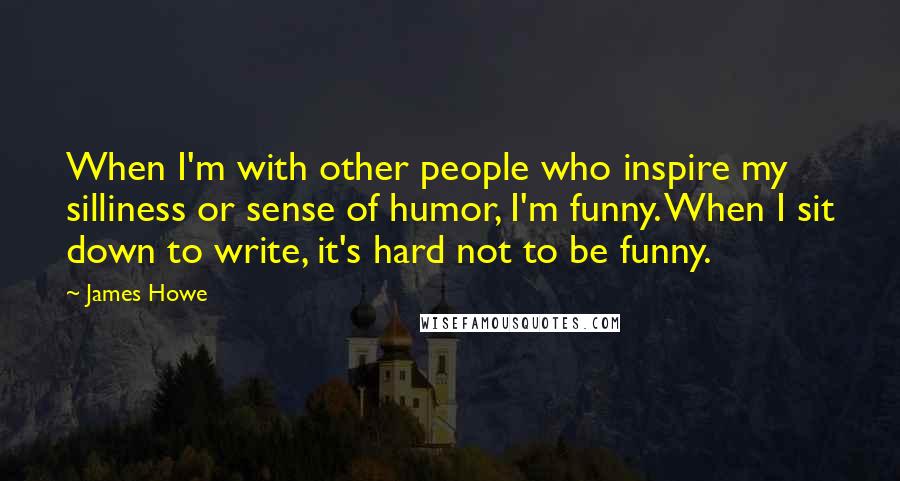 James Howe Quotes: When I'm with other people who inspire my silliness or sense of humor, I'm funny. When I sit down to write, it's hard not to be funny.