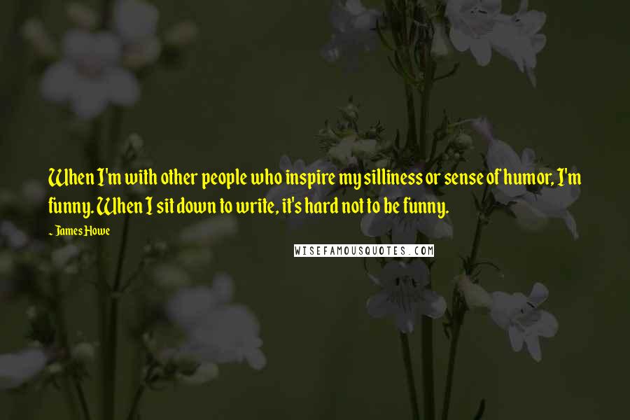 James Howe Quotes: When I'm with other people who inspire my silliness or sense of humor, I'm funny. When I sit down to write, it's hard not to be funny.