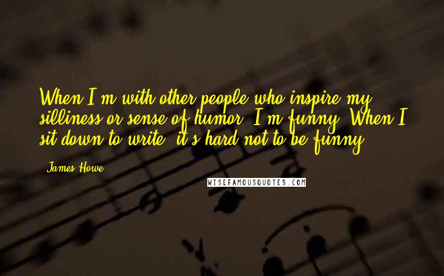 James Howe Quotes: When I'm with other people who inspire my silliness or sense of humor, I'm funny. When I sit down to write, it's hard not to be funny.