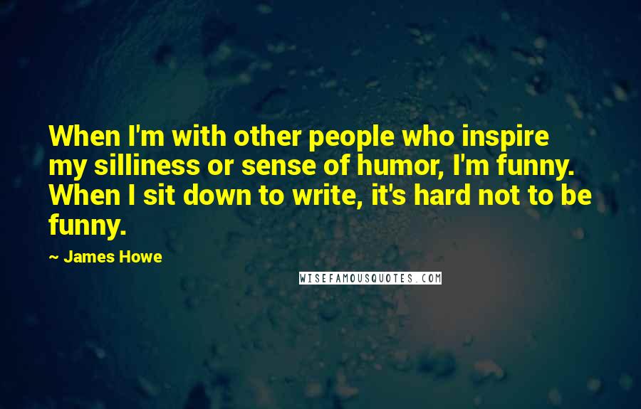 James Howe Quotes: When I'm with other people who inspire my silliness or sense of humor, I'm funny. When I sit down to write, it's hard not to be funny.