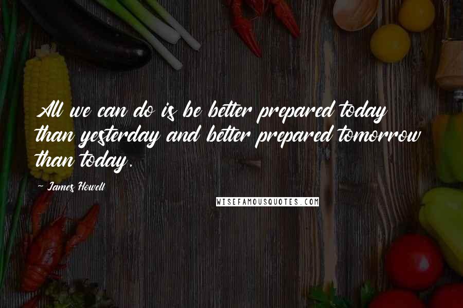 James Howell Quotes: All we can do is be better prepared today than yesterday and better prepared tomorrow than today.