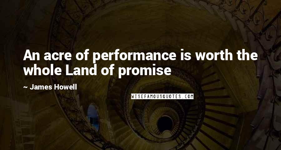 James Howell Quotes: An acre of performance is worth the whole Land of promise