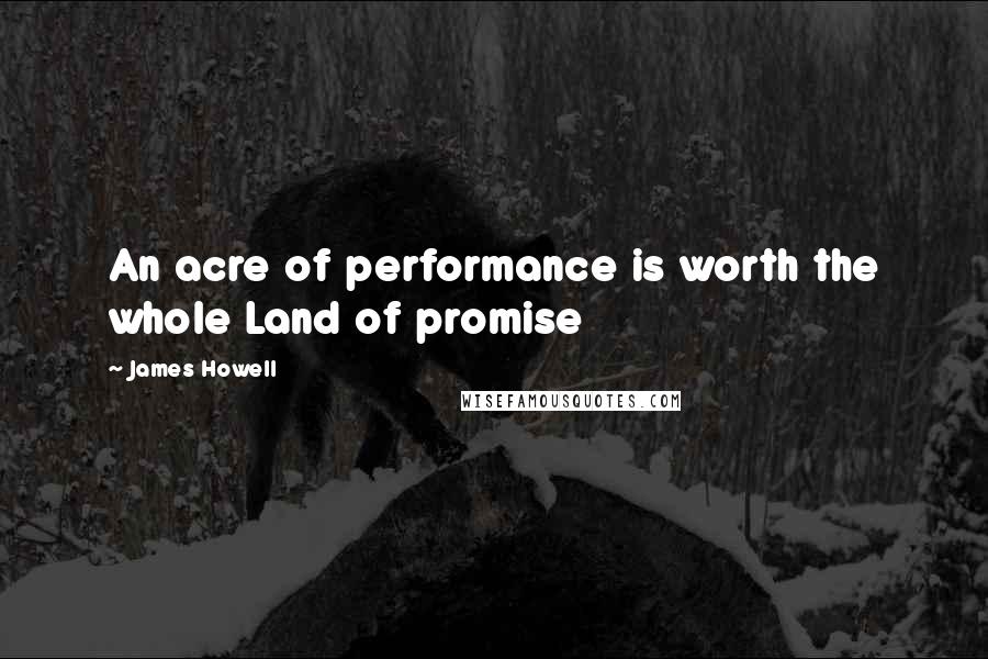 James Howell Quotes: An acre of performance is worth the whole Land of promise