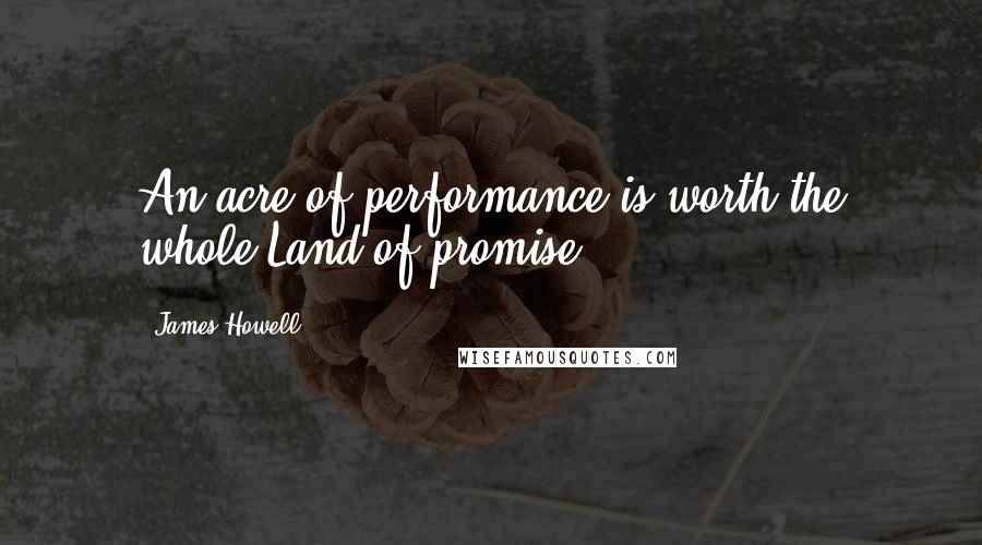 James Howell Quotes: An acre of performance is worth the whole Land of promise