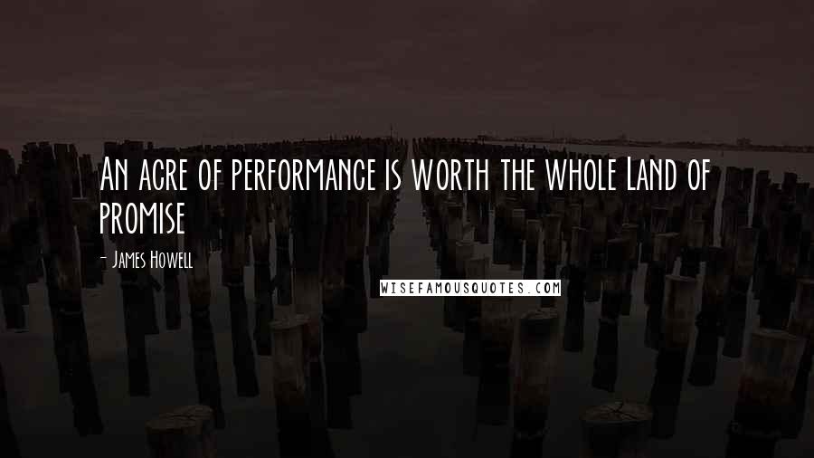 James Howell Quotes: An acre of performance is worth the whole Land of promise