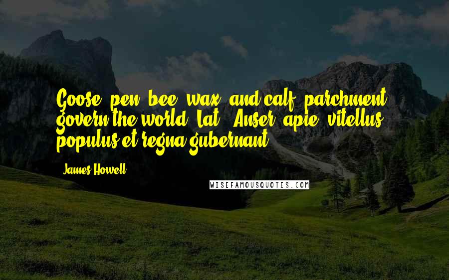 James Howell Quotes: Goose [pen] bee [wax] and calf [parchment] govern the world.[Lat., Anser, apie, vitellus, populus et regna gubernant.]